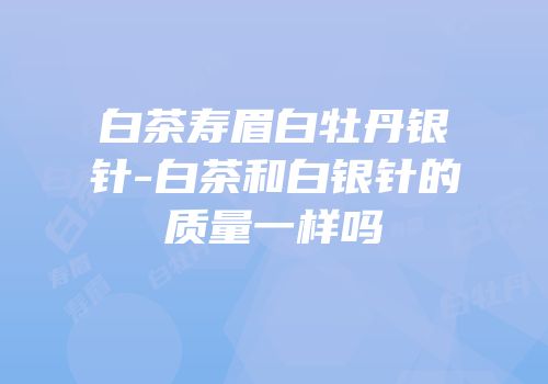 白茶寿眉白牡丹银针-白茶和白银针的质量一样吗