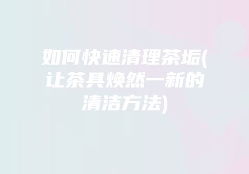 如何快速清理茶垢(让茶具焕然一新的清洁方法)