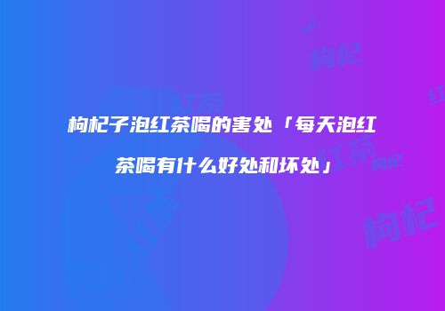 枸杞子泡红茶喝的害处「每天泡红茶喝有什么好处和坏处」