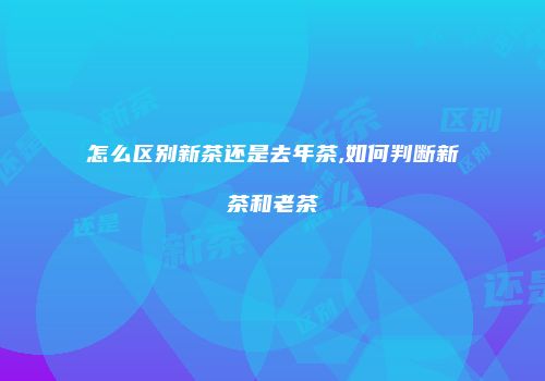 怎么区别新茶还是去年茶,如何判断新茶和老茶