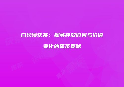 白沙溪茯茶：探寻存放时间与价值变化的黑茶奥秘