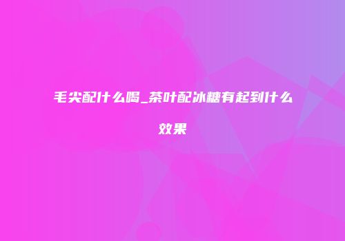 毛尖配什么喝_茶叶配冰糖有起到什么效果