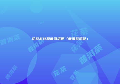 花茶怎样和普洱搭配「普洱茶搭配」