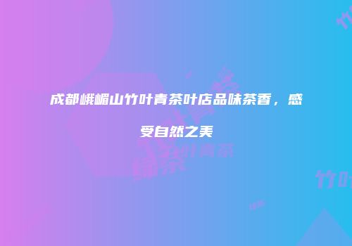 成都峨嵋山竹叶青茶叶店品味茶香，感受自然之美