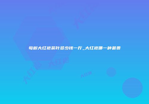 母树大红袍茶叶多少钱一斤_大红袍哪一种最贵