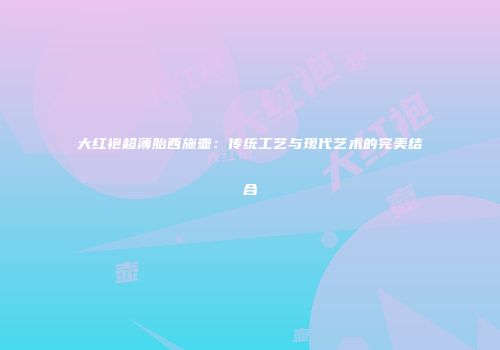 大红袍超薄胎西施壶：传统工艺与现代艺术的完美结合