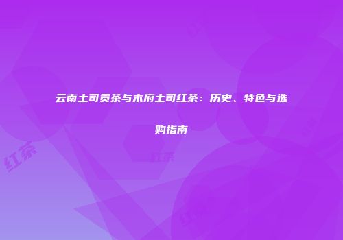 云南土司贡茶与木府土司红茶：历史、特色与选购指南