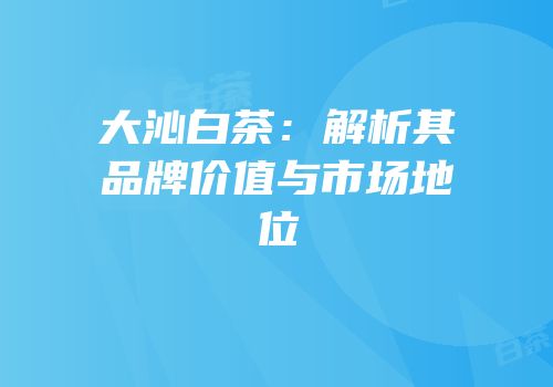 大沁白茶：解析其品牌价值与市场地位