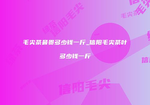 毛尖茶最贵多少钱一斤_信阳毛尖茶叶多少钱一斤