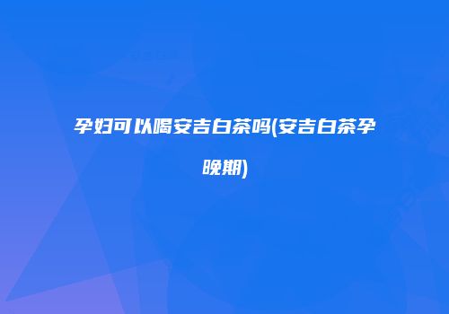 孕妇可以喝安吉白茶吗(安吉白茶孕晚期)