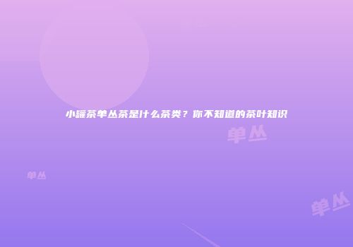 小罐茶单丛茶是什么茶类？你不知道的茶叶知识