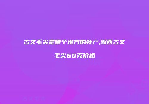 古丈毛尖是哪个地方的特产,湘西古丈毛尖60克价格