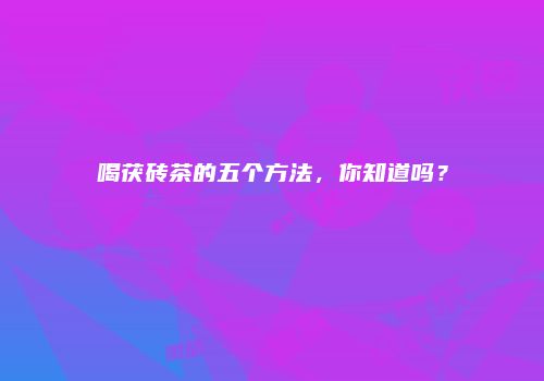 喝茯砖茶的五个方法，你知道吗？