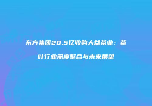 东方集团20.5亿收购大益茶业：茶叶行业深度整合与未来展望