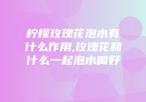 柠檬玫瑰花泡水有什么作用,玫瑰花和什么一起泡水喝好
