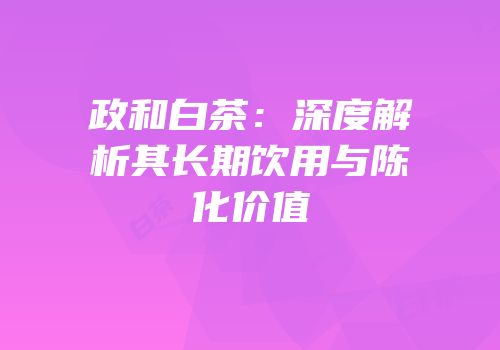 政和白茶：深度解析其长期饮用与陈化价值