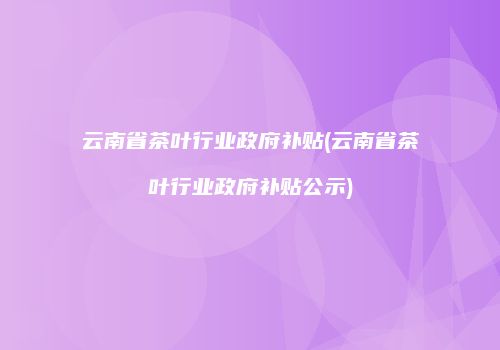 云南省茶叶行业政府补贴(云南省茶叶行业政府补贴公示)