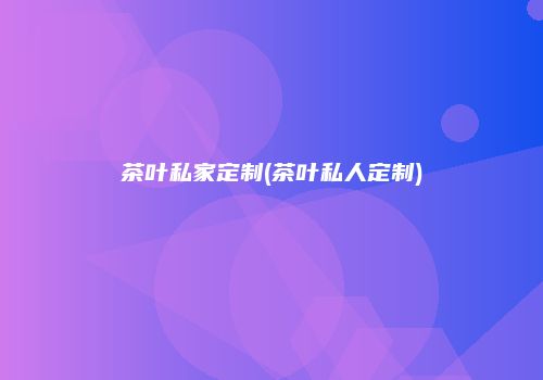 茶叶私家定制(茶叶私人定制)