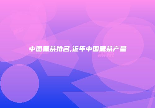 中国黑茶排名,近年中国黑茶产量