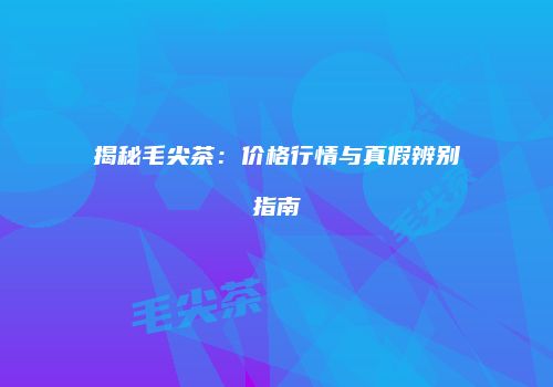 揭秘毛尖茶：价格行情与真假辨别指南