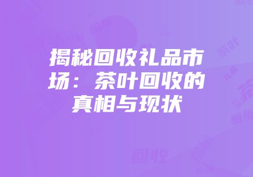 揭秘回收礼品市场：茶叶回收的真相与现状