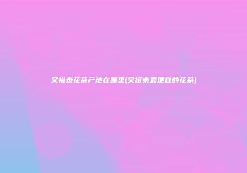 吴裕泰花茶产地在哪里(吴裕泰最便宜的花茶)
