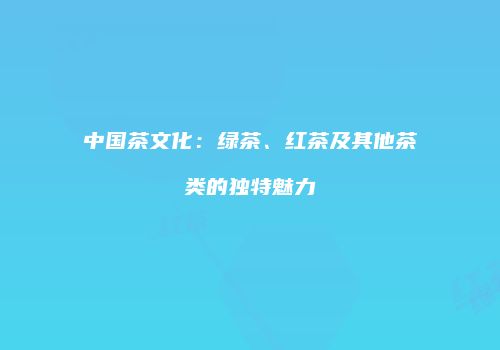 中国茶文化：绿茶、红茶及其他茶类的独特魅力