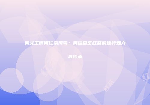 英女王御用红茶传奇：英国皇室红茶的独特魅力与传承