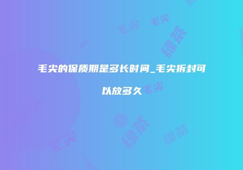 毛尖的保质期是多长时间_毛尖拆封可以放多久