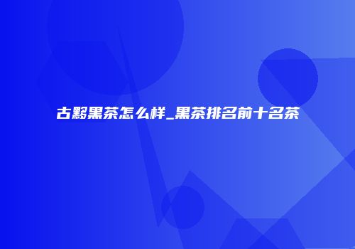 古黟黑茶怎么样_黑茶排名前十名茶
