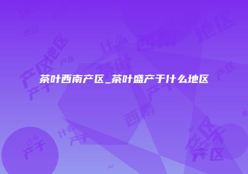 茶叶西南产区_茶叶盛产于什么地区