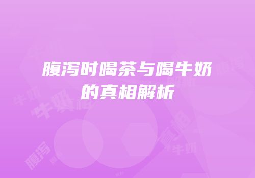 腹泻时喝茶与喝牛奶的真相解析