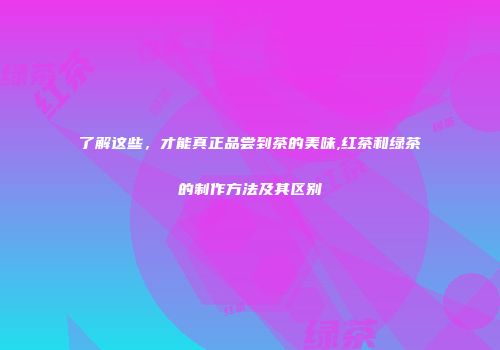 了解这些，才能真正品尝到茶的美味,红茶和绿茶的制作方法及其区别