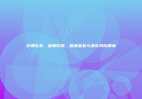 玫瑰花茶：适量饮用，健康益处与潜在风险解析