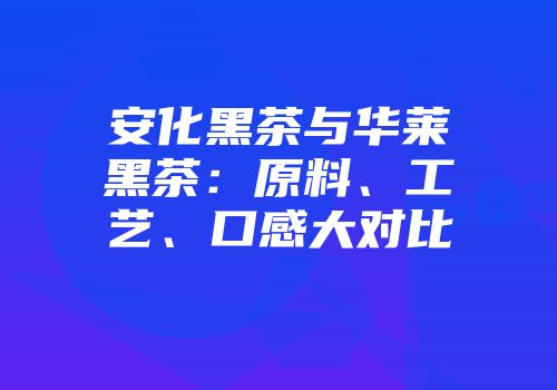 安化黑茶与华莱黑茶：原料、工艺、口感大对比