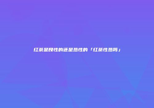 红茶是良性的还是热性的「红茶性热吗」