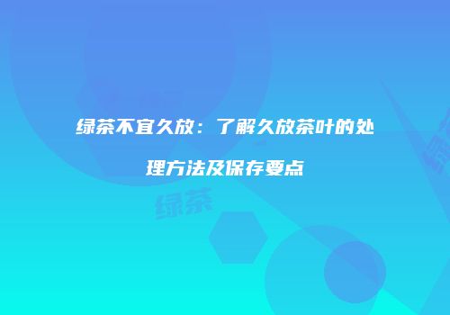 绿茶不宜久放：了解久放茶叶的处理方法及保存要点