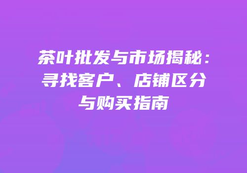 茶叶批发与市场揭秘：寻找客户、店铺区分与购买指南