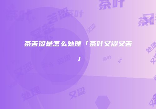 茶苦涩是怎么处理「茶叶又涩又苦」