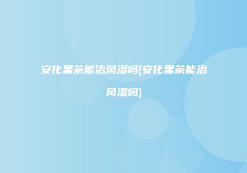 安化黑茶能冶风湿吗(安化黑茶能治风湿吗)