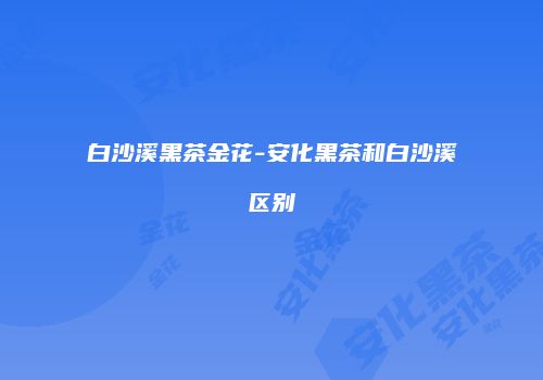 白沙溪黑茶金花-安化黑茶和白沙溪区别
