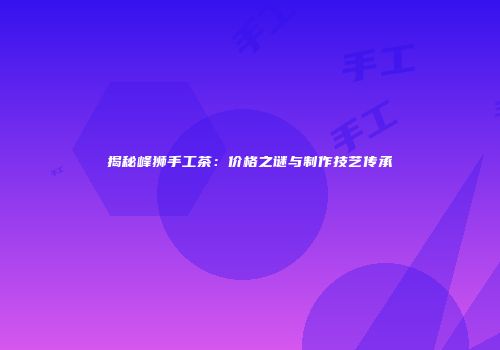 揭秘峰狮手工茶：价格之谜与制作技艺传承