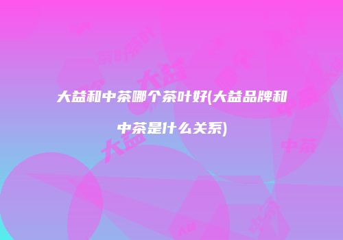 大益和中茶哪个茶叶好(大益品牌和中茶是什么关系)