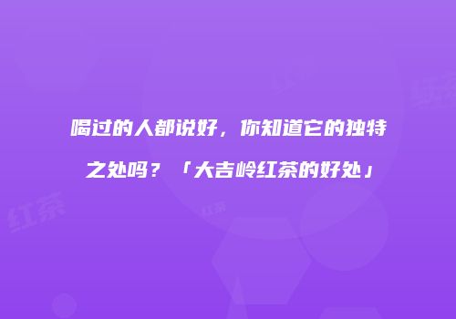 喝过的人都说好，你知道它的独特之处吗？「大吉岭红茶的好处」