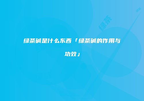 绿茶碱是什么东西「绿茶碱的作用与功效」