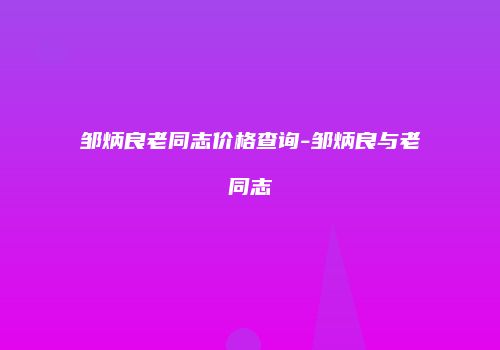 邹炳良老同志价格查询-邹炳良与老同志