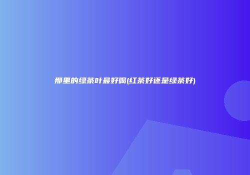 那里的绿茶叶最好喝(红茶好还是绿茶好)