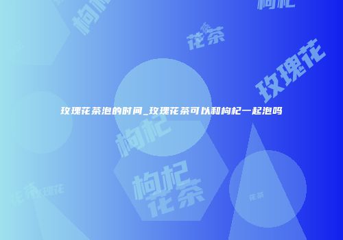 玫瑰花茶泡的时间_玫瑰花茶可以和枸杞一起泡吗
