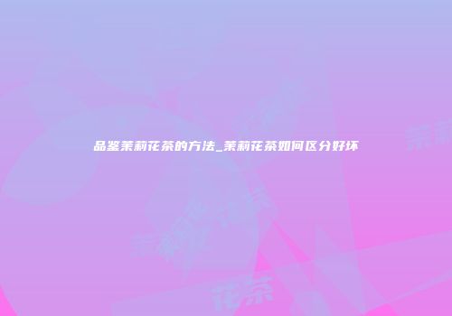 品鉴茉莉花茶的方法_茉莉花茶如何区分好坏