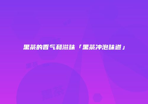 黑茶的香气和滋味「黑茶冲泡味道」